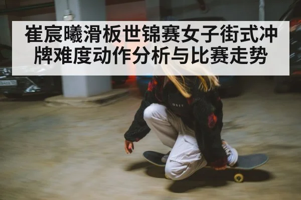 崔宸曦滑板世锦赛女子街式冲牌难度动作分析与比赛走势