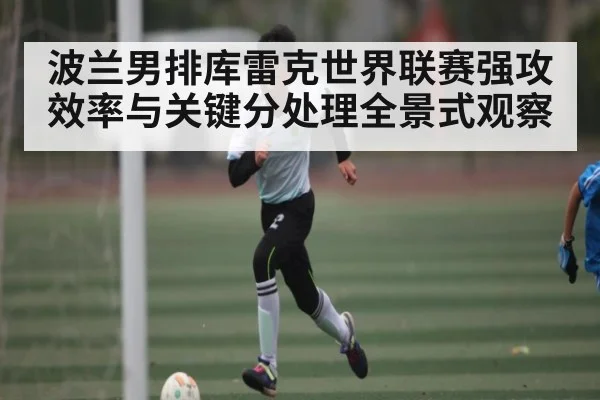 波兰男排库雷克世界联赛强攻效率与关键分处理全景式观察