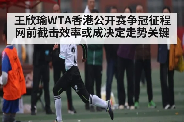 王欣瑜WTA香港公开赛争冠征程网前截击效率或成决定走势关键