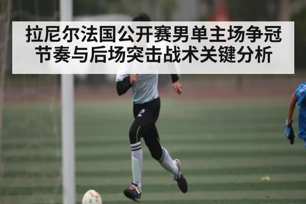 拉尼尔法国公开赛男单主场争冠节奏与后场突击战术关键分析